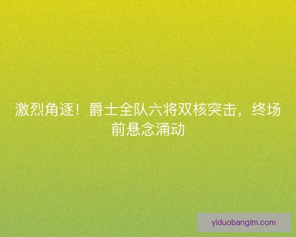 激烈角逐！爵士全队六将双核突击，终场前悬念涌动
