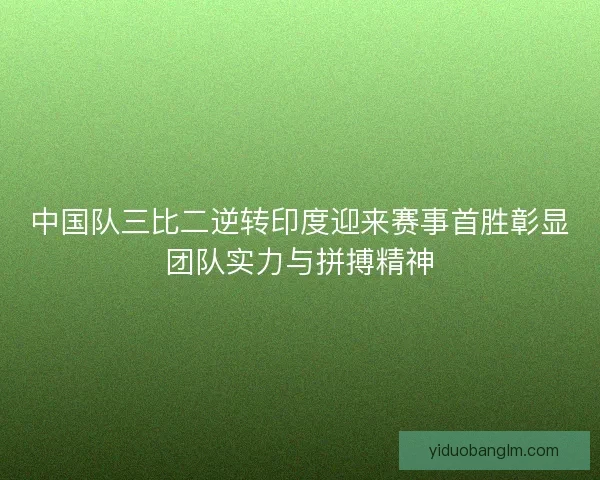 中国队三比二逆转印度迎来赛事首胜彰显团队实力与拼搏精神 中国队三比二逆转印度迎来赛事首胜彰显团队实力与拼搏精神