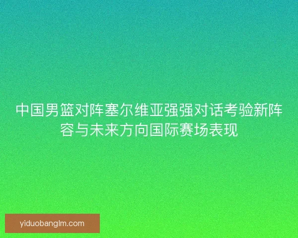 中国男篮对阵塞尔维亚强强对话考验新阵容与未来方向国际赛场表现