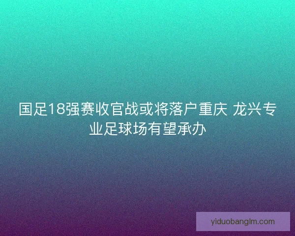国足18强赛收官战或将落户重庆 龙兴专业足球场有望承办