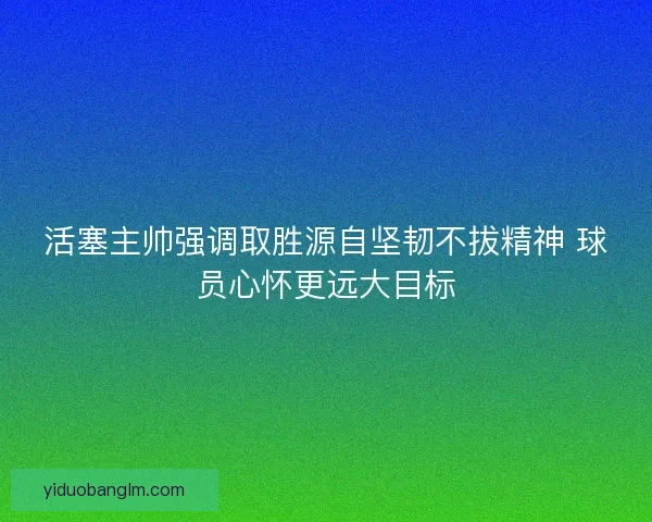 活塞主帅强调取胜源自坚韧不拔精神 球员心怀更远大目标
