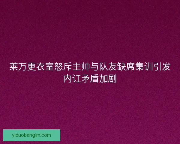 莱万更衣室怒斥主帅与队友缺席集训引发内讧矛盾加剧