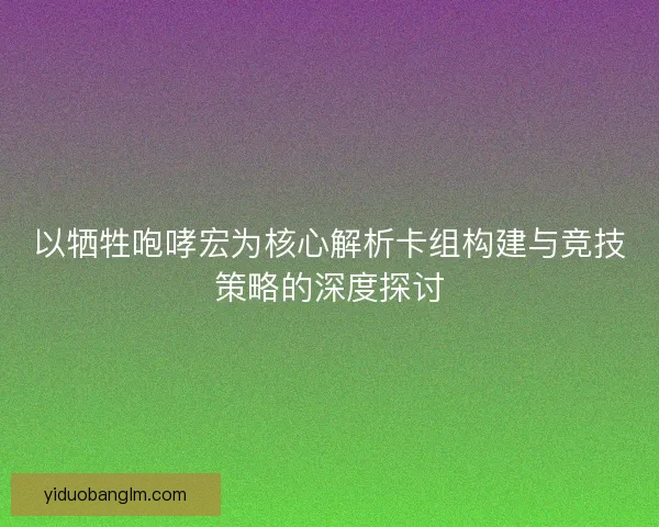 以牺牲咆哮宏为核心解析卡组构建与竞技策略的深度探讨