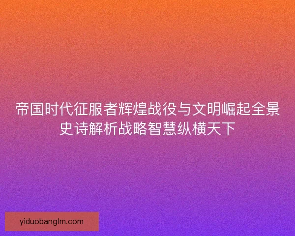 帝国时代征服者辉煌战役与文明崛起全景史诗解析战略智慧纵横天下