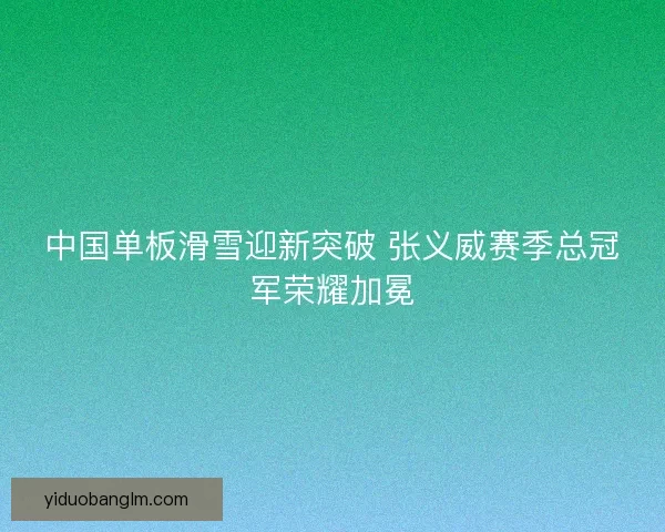 中国单板滑雪迎新突破 张义威赛季总冠军荣耀加冕