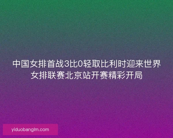 中国女排首战3比0轻取比利时迎来世界女排联赛北京站开赛精彩开局 中国女排首战3比0轻取比利时迎来世界女排联赛北京站开赛精彩开局
