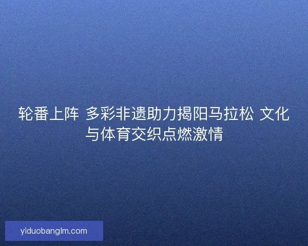 轮番上阵 多彩非遗助力揭阳马拉松 文化与体育交织点燃激情