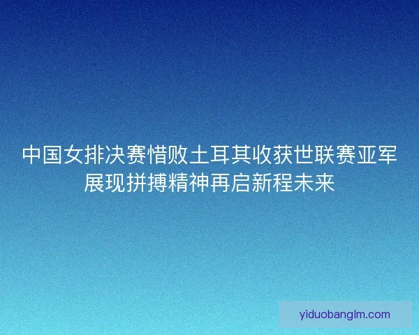 中国女排决赛惜败土耳其收获世联赛亚军展现拼搏精神再启新程未来