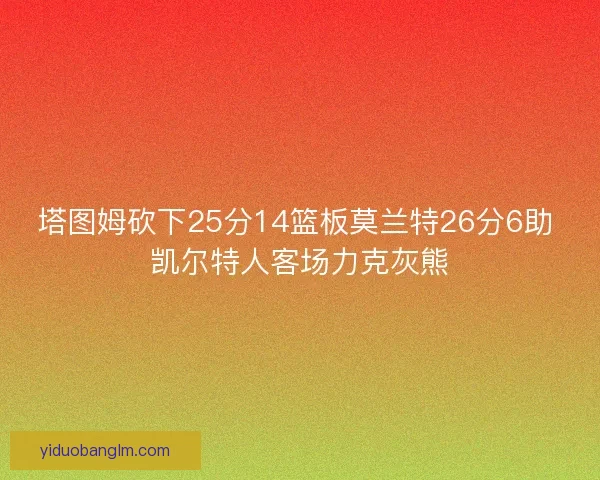 塔图姆砍下25分14篮板莫兰特26分6助 凯尔特人客场力克灰熊