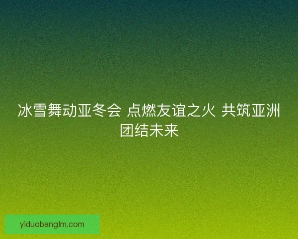 冰雪舞动亚冬会 点燃友谊之火 共筑亚洲团结未来