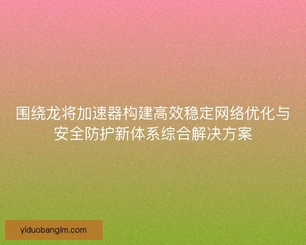 围绕龙将加速器构建高效稳定网络优化与安全防护新体系综合解决方案