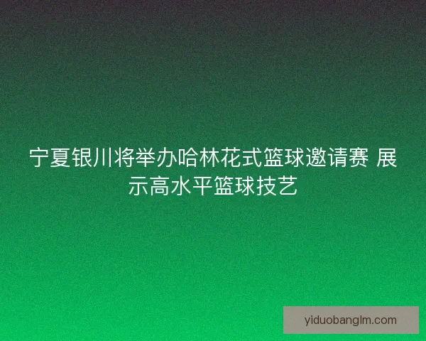宁夏银川将举办哈林花式篮球邀请赛 展示高水平篮球技艺