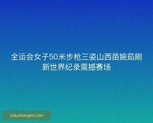 全运会女子50米步枪三姿山西苗婉茹刷新世界纪录震撼赛场 全运会女子50米步枪三姿山西苗婉茹刷新世界纪录震撼赛场