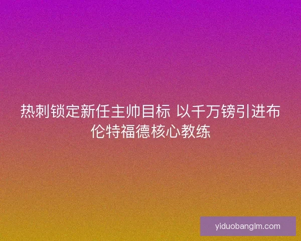 热刺锁定新任主帅目标 以千万镑引进布伦特福德核心教练 热刺锁定新任主帅目标 以千万镑引进布伦特福德核心教练