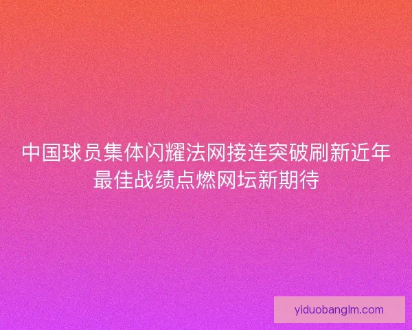 中国球员集体闪耀法网接连突破刷新近年最佳战绩点燃网坛新期待