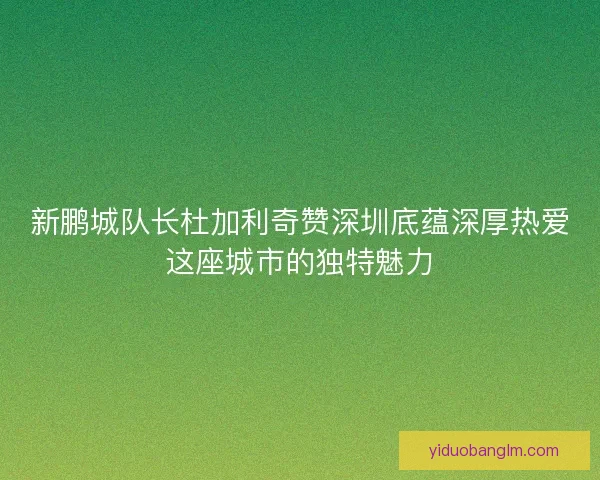 新鹏城队长杜加利奇赞深圳底蕴深厚热爱这座城市的独特魅力