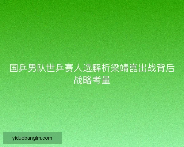 国乒男队世乒赛人选解析梁靖崑出战背后战略考量 国乒男队世乒赛人选解析梁靖崑出战背后战略考量
