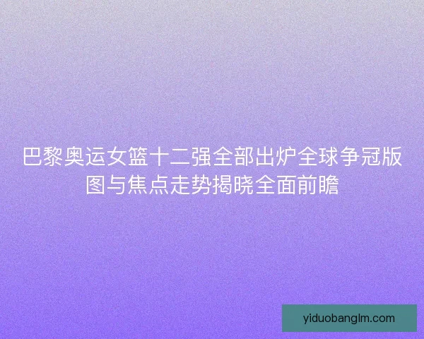 巴黎奥运女篮十二强全部出炉全球争冠版图与焦点走势揭晓全面前瞻 巴黎奥运女篮十二强全部出炉全球争冠版图与焦点走势揭晓全面前瞻