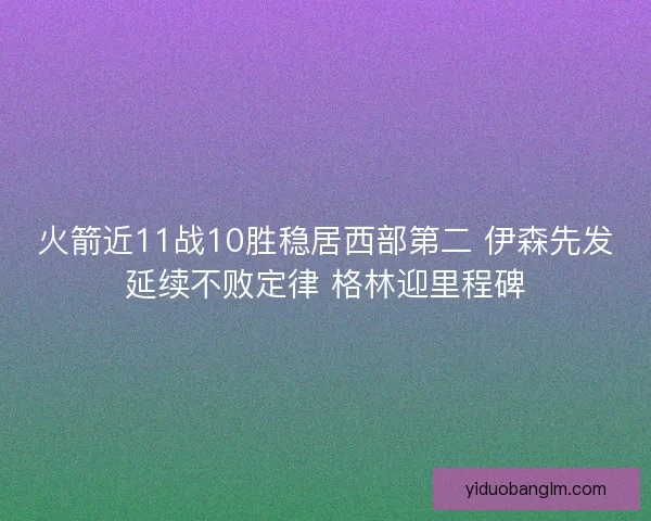 火箭近11战10胜稳居西部第二 伊森先发延续不败定律 格林迎里程碑 火箭近11战10胜稳居西部第二 伊森先发延续不败定律 格林迎里程碑