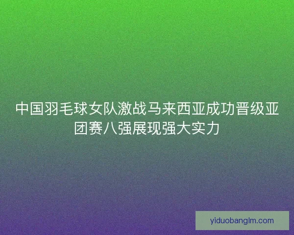 中国羽毛球女队激战马来西亚成功晋级亚团赛八强展现强大实力