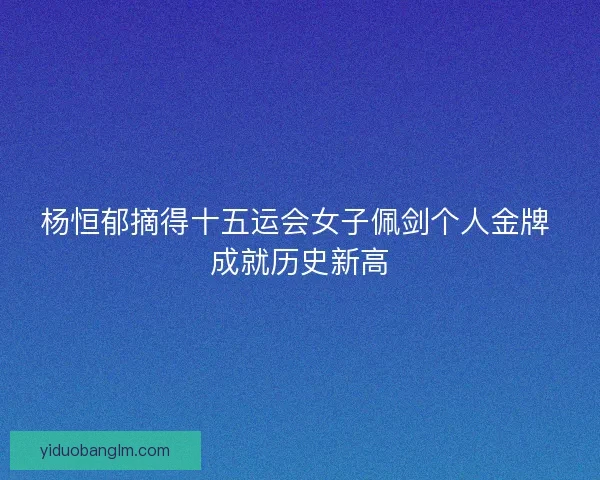 杨恒郁摘得十五运会女子佩剑个人金牌 成就历史新高
