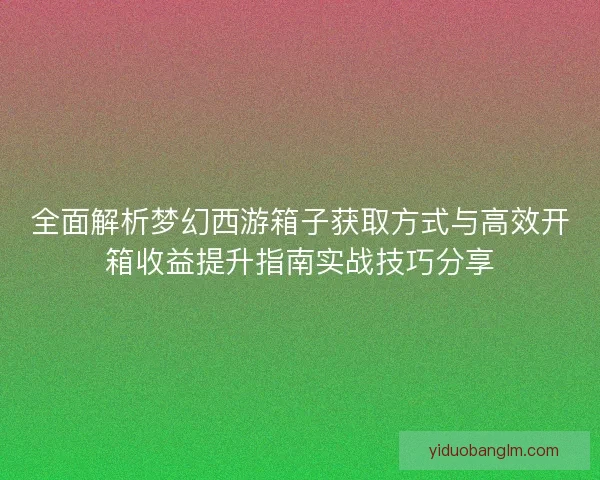 全面解析梦幻西游箱子获取方式与高效开箱收益提升指南实战技巧分享