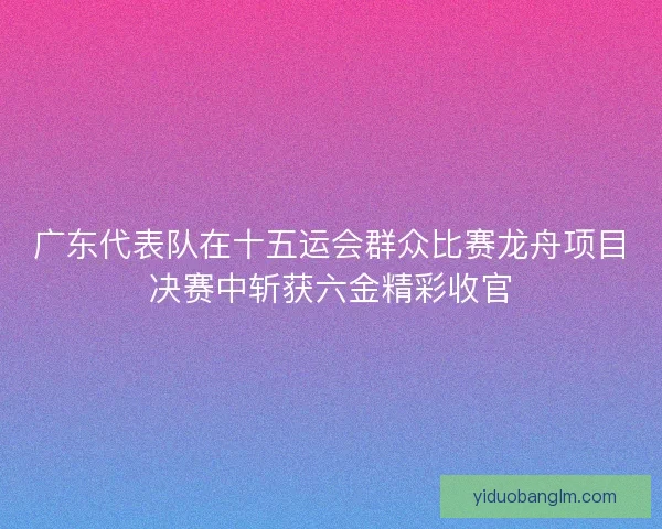 广东代表队在十五运会群众比赛龙舟项目决赛中斩获六金精彩收官